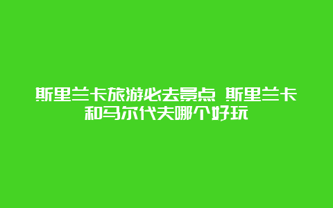 斯里兰卡旅游必去景点 斯里兰卡和马尔代夫哪个好玩