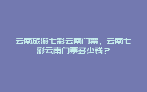 云南旅游七彩云南门票，云南七彩云南门票多少钱？