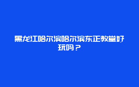 黑龙江哈尔滨哈尔滨东正教堂好玩吗？