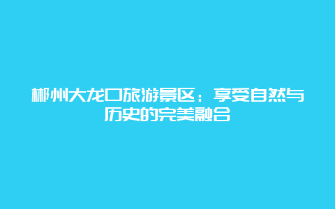 郴州大龙口旅游景区：享受自然与历史的完美融合