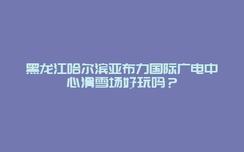 黑龙江哈尔滨亚布力国际广电中心滑雪场好玩吗？