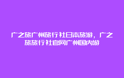 广之旅广州旅行社日本旅游，广之旅旅行社官网广州国内游