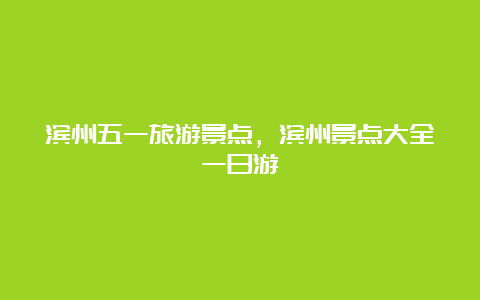 滨州五一旅游景点，滨州景点大全一日游