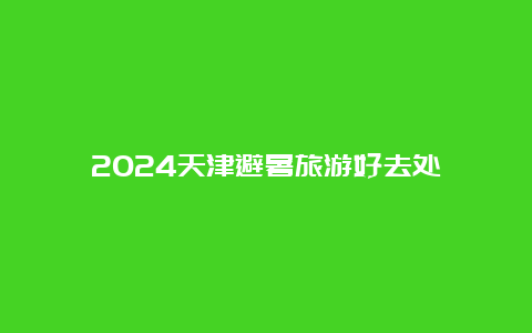 2024天津避暑旅游好去处