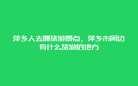 萍乡人去哪旅游景点，萍乡市周边有什么旅游的地方