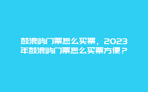 鼓浪屿门票怎么买票，2024年鼓浪屿门票怎么买票方便？