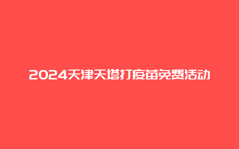 2024天津天塔打疫苗免费活动