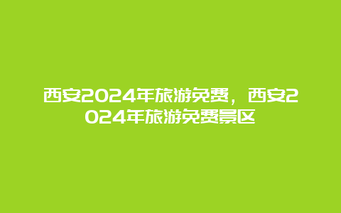 西安2024年旅游免费，西安2024年旅游免费景区