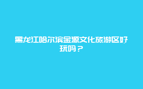 黑龙江哈尔滨金源文化旅游区好玩吗？