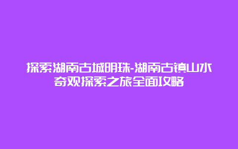 探索湖南古城明珠-湖南古镇山水奇观探索之旅全面攻略