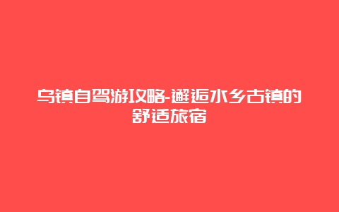 乌镇自驾游攻略-邂逅水乡古镇的舒适旅宿