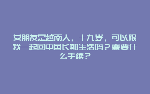 女朋友是越南人，十九岁，可以跟我一起回中国长期生活吗？需要什么手续？