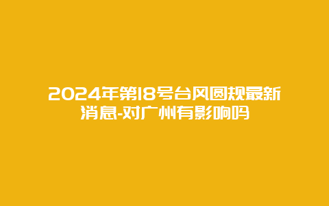 2024年第18号台风圆规最新消息-对广州有影响吗