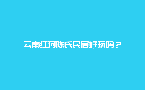 云南红河陈氏民居好玩吗？