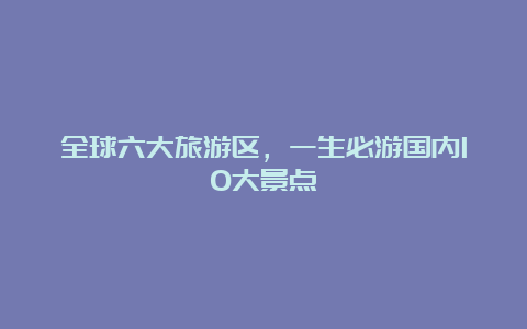 全球六大旅游区，一生必游国内10大景点