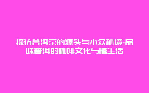 探访普洱茶的源头与小众秘境-品味普洱的咖啡文化与慢生活