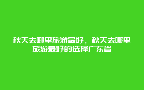 秋天去哪里旅游最好，秋天去哪里旅游最好的选择广东省