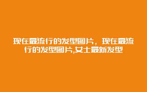 现在最流行的发型图片，现在最流行的发型图片,女士最新发型