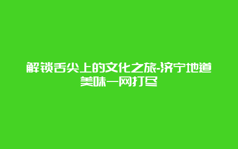 解锁舌尖上的文化之旅-济宁地道美味一网打尽