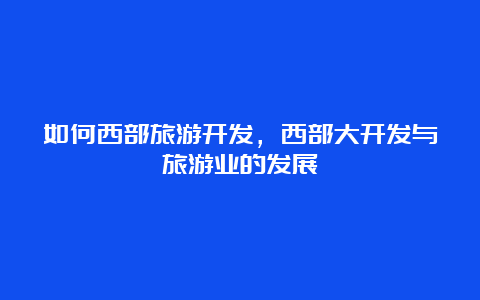 如何西部旅游开发，西部大开发与旅游业的发展