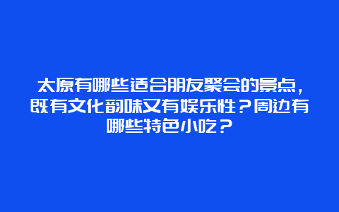 太原有哪些适合朋友聚会的景点，既有文化韵味又有娱乐性？周边有哪些特色小吃？