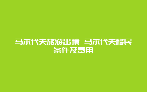 马尔代夫旅游出境 马尔代夫移民条件及费用