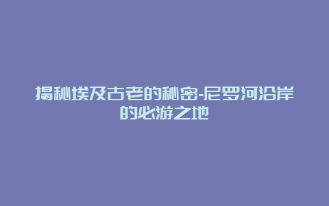 揭秘埃及古老的秘密-尼罗河沿岸的必游之地