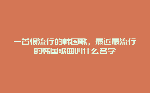 一首很流行的韩国歌，最近最流行的韩国歌曲叫什么名字