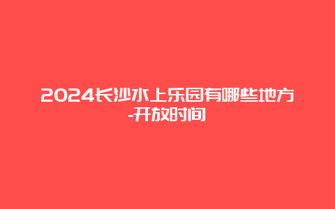 2024长沙水上乐园有哪些地方-开放时间