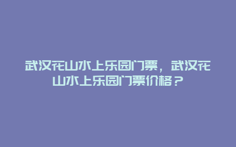 武汉花山水上乐园门票，武汉花山水上乐园门票价格？