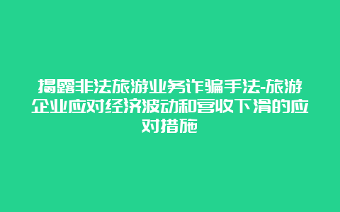 揭露非法旅游业务诈骗手法-旅游企业应对经济波动和营收下滑的应对措施