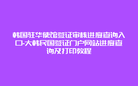 韩国驻华使馆签证审核进度查询入口-大韩民国签证门户网站进度查询及打印教程