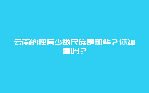 云南的独有少数民族是那些？你知道吗？