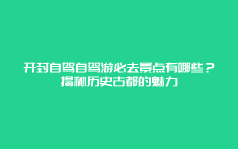 开封自驾自驾游必去景点有哪些？揭秘历史古都的魅力