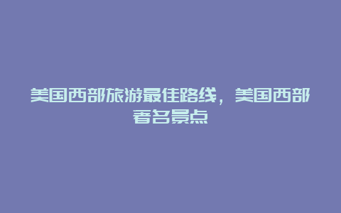 美国西部旅游最佳路线，美国西部著名景点