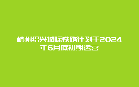 杭州绍兴城际铁路计划于2024年6月底初期运营