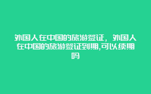 外国人在中国的旅游签证，外国人在中国的旅游签证到期,可以续期吗