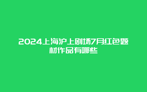 2024上海沪上剧场7月红色题材作品有哪些