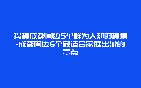 揭秘成都周边5个鲜为人知的秘境-成都周边6个最适合家庭出游的景点