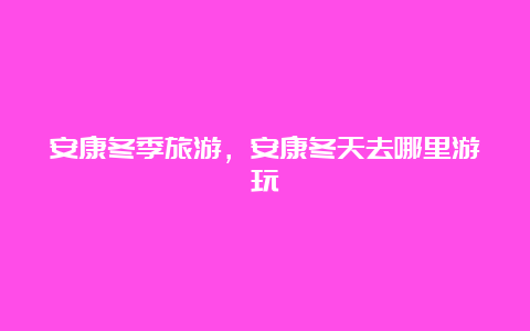 安康冬季旅游，安康冬天去哪里游玩