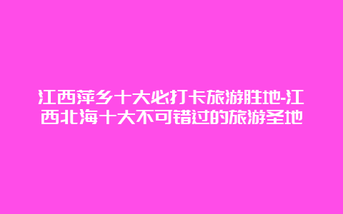 江西萍乡十大必打卡旅游胜地-江西北海十大不可错过的旅游圣地