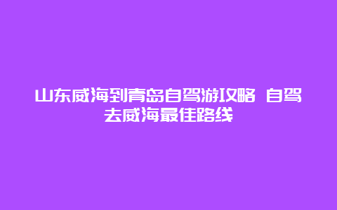 山东威海到青岛自驾游攻略 自驾去威海最佳路线