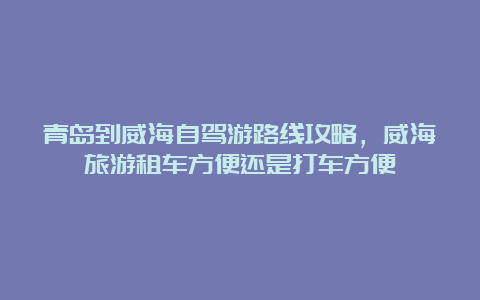 青岛到威海自驾游路线攻略，威海旅游租车方便还是打车方便