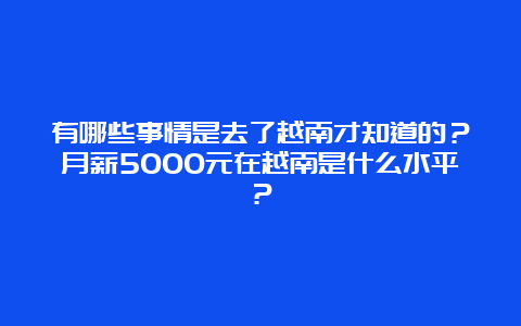 有哪些事情是去了越南才知道的？月薪5000元在越南是什么水平？