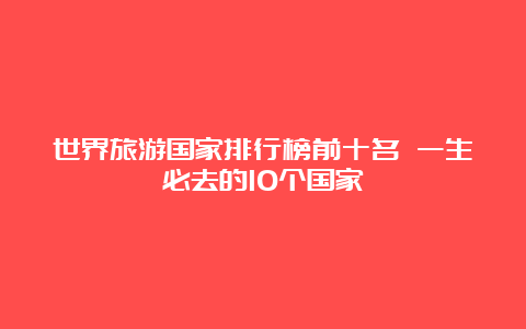 世界旅游国家排行榜前十名 一生必去的10个国家