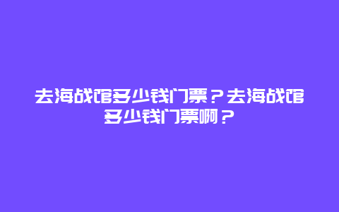 去海战馆多少钱门票？去海战馆多少钱门票啊？