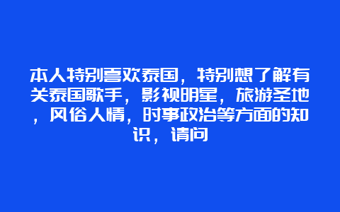 本人特别喜欢泰国，特别想了解有关泰国歌手，影视明星，旅游圣地，风俗人情，时事政治等方面的知识，请问