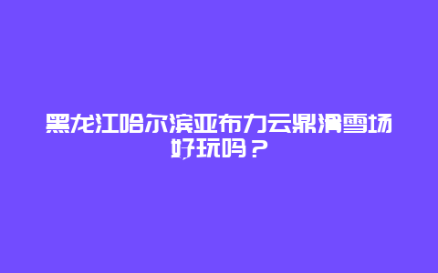 黑龙江哈尔滨亚布力云鼎滑雪场好玩吗？