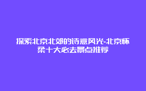 探索北京北郊的诗意风光-北京怀柔十大必去景点推荐