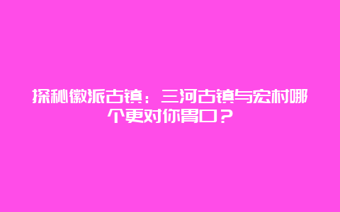 探秘徽派古镇：三河古镇与宏村哪个更对你胃口？